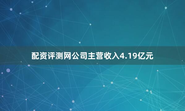 配资评测网公司主营收入4.19亿元